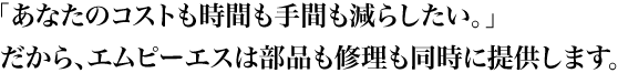 「あなたのコストも時間も手間も減らしたい。」だから、エムピーエスは部品も修理も同時に提供します。