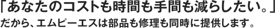 「あなたのコストも時間も手間も減らしたい。」だから、エムピーエスは部品も修理も同時に提供します。